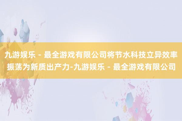 九游娱乐 - 最全游戏有限公司将节水科技立异效率振荡为新质出产力-九游娱乐 - 最全游戏有限公司