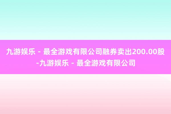 九游娱乐 - 最全游戏有限公司融券卖出200.00股-九游娱乐 - 最全游戏有限公司