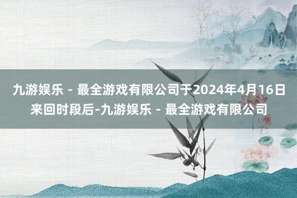 九游娱乐 - 最全游戏有限公司于2024年4月16日来回时段后-九游娱乐 - 最全游戏有限公司