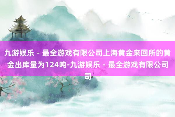 九游娱乐 - 最全游戏有限公司上海黄金来回所的黄金出库量为124吨-九游娱乐 - 最全游戏有限公司