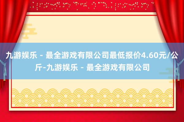 九游娱乐 - 最全游戏有限公司最低报价4.60元/公斤-九游娱乐 - 最全游戏有限公司