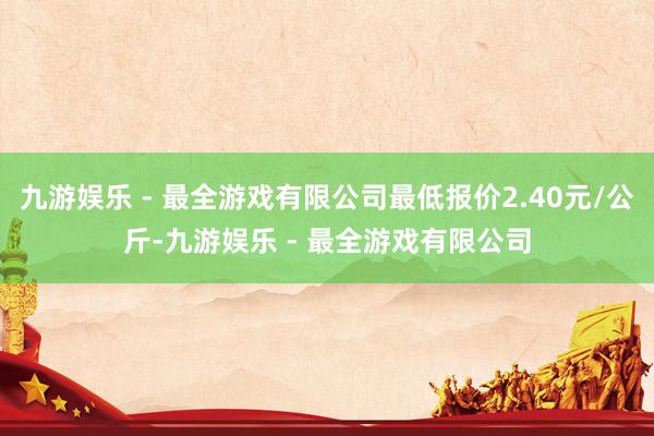 九游娱乐 - 最全游戏有限公司最低报价2.40元/公斤-九游娱乐 - 最全游戏有限公司