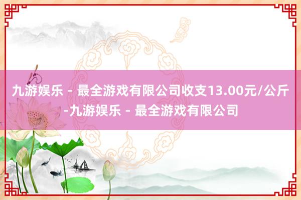 九游娱乐 - 最全游戏有限公司收支13.00元/公斤-九游娱乐 - 最全游戏有限公司