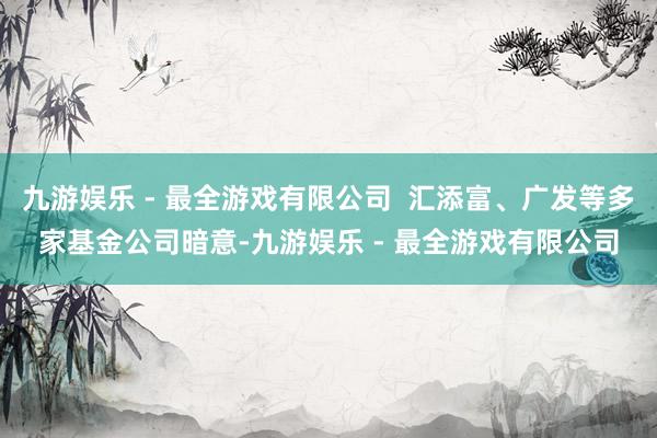 九游娱乐 - 最全游戏有限公司  汇添富、广发等多家基金公司暗意-九游娱乐 - 最全游戏有限公司