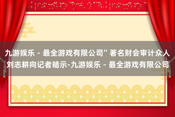 九游娱乐 - 最全游戏有限公司”著名财会审计众人刘志耕向记者暗示-九游娱乐 - 最全游戏有限公司