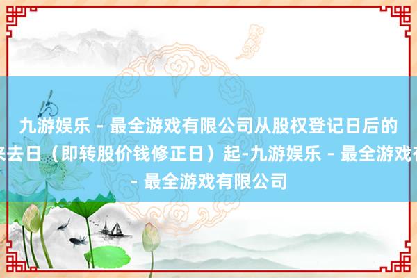 九游娱乐 - 最全游戏有限公司从股权登记日后的第一个来去日（即转股价钱修正日）起-九游娱乐 - 最全游戏有限公司