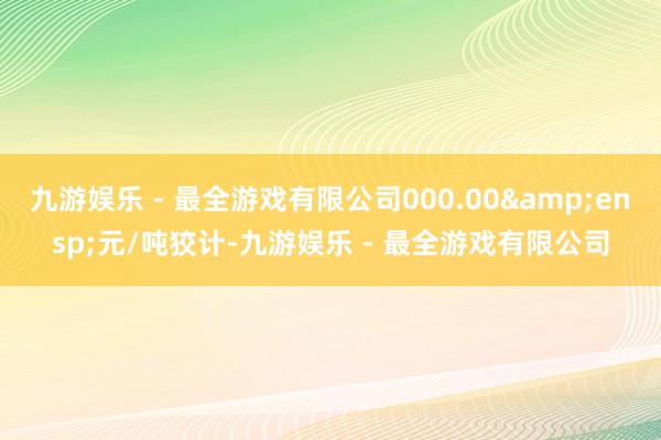 九游娱乐 - 最全游戏有限公司000.00&ensp;元/吨狡计-九游娱乐 - 最全游戏有限公司