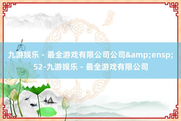 九游娱乐 - 最全游戏有限公司公司&ensp;52-九游娱乐 - 最全游戏有限公司