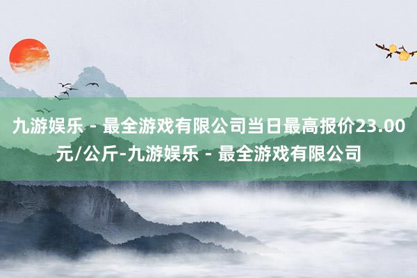 九游娱乐 - 最全游戏有限公司当日最高报价23.00元/公斤-九游娱乐 - 最全游戏有限公司