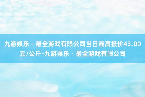 九游娱乐 - 最全游戏有限公司当日最高报价43.00元/公斤-九游娱乐 - 最全游戏有限公司