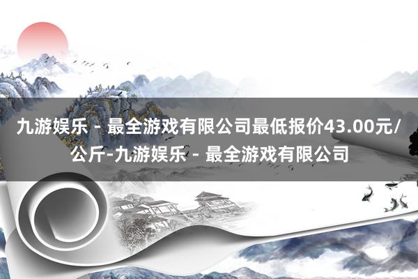 九游娱乐 - 最全游戏有限公司最低报价43.00元/公斤-九游娱乐 - 最全游戏有限公司