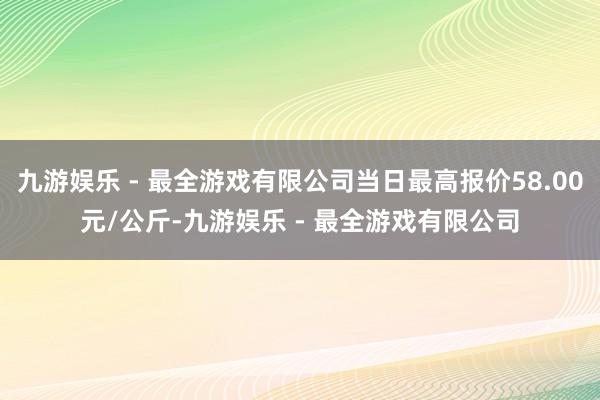 九游娱乐 - 最全游戏有限公司当日最高报价58.00元/公斤-九游娱乐 - 最全游戏有限公司