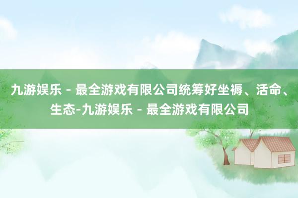 九游娱乐 - 最全游戏有限公司统筹好坐褥、活命、生态-九游娱乐 - 最全游戏有限公司