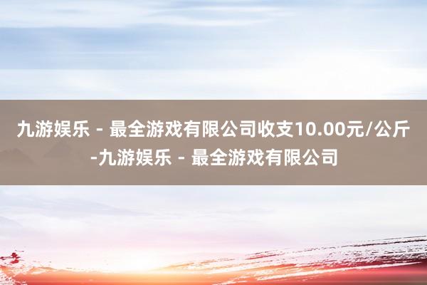 九游娱乐 - 最全游戏有限公司收支10.00元/公斤-九游娱乐 - 最全游戏有限公司