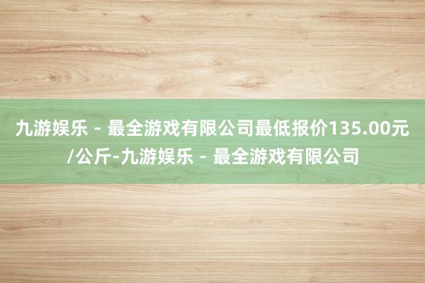 九游娱乐 - 最全游戏有限公司最低报价135.00元/公斤-九游娱乐 - 最全游戏有限公司