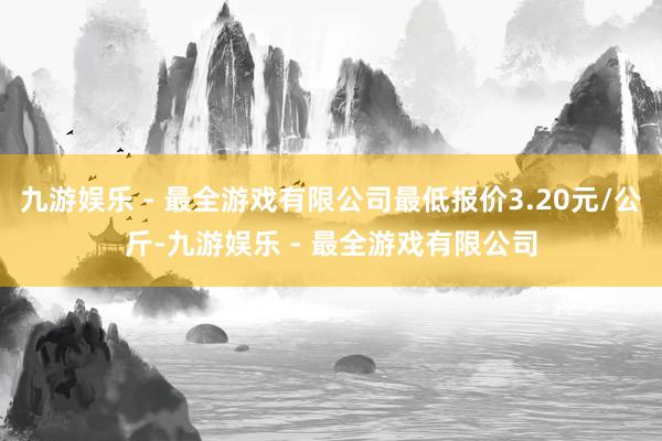 九游娱乐 - 最全游戏有限公司最低报价3.20元/公斤-九游娱乐 - 最全游戏有限公司