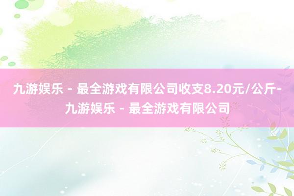 九游娱乐 - 最全游戏有限公司收支8.20元/公斤-九游娱乐 - 最全游戏有限公司