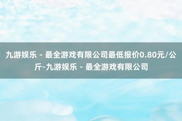 九游娱乐 - 最全游戏有限公司最低报价0.80元/公斤-九游娱乐 - 最全游戏有限公司