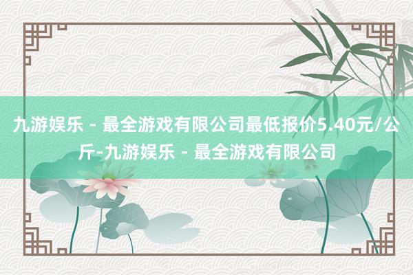 九游娱乐 - 最全游戏有限公司最低报价5.40元/公斤-九游娱乐 - 最全游戏有限公司