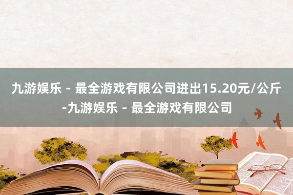 九游娱乐 - 最全游戏有限公司进出15.20元/公斤-九游娱乐 - 最全游戏有限公司