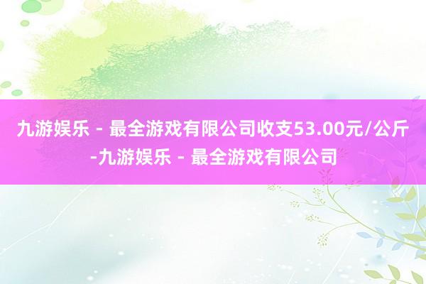 九游娱乐 - 最全游戏有限公司收支53.00元/公斤-九游娱乐 - 最全游戏有限公司