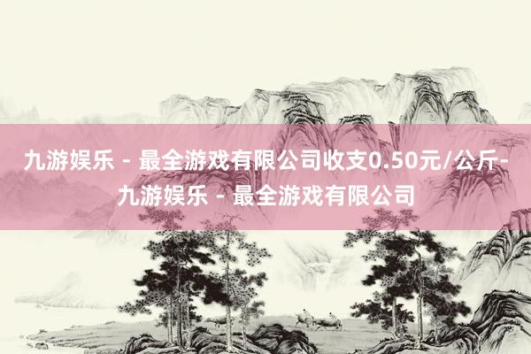 九游娱乐 - 最全游戏有限公司收支0.50元/公斤-九游娱乐 - 最全游戏有限公司