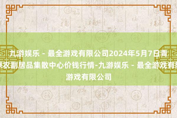 九游娱乐 - 最全游戏有限公司2024年5月7日青藏高原农副居品集散中心价钱行情-九游娱乐 - 最全游戏有限公司