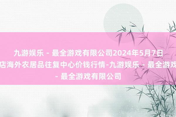 九游娱乐 - 最全游戏有限公司2024年5月7日首衡高碑店海外农居品往复中心价钱行情-九游娱乐 - 最全游戏有限公司