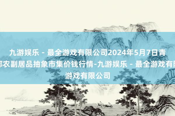 九游娱乐 - 最全游戏有限公司2024年5月7日青海东部农副居品抽象市集价钱行情-九游娱乐 - 最全游戏有限公司