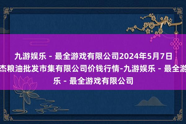 九游娱乐 - 最全游戏有限公司2024年5月7日青海西宁仁杰粮油批发市集有限公司价钱行情-九游娱乐 - 最全游戏有限公司