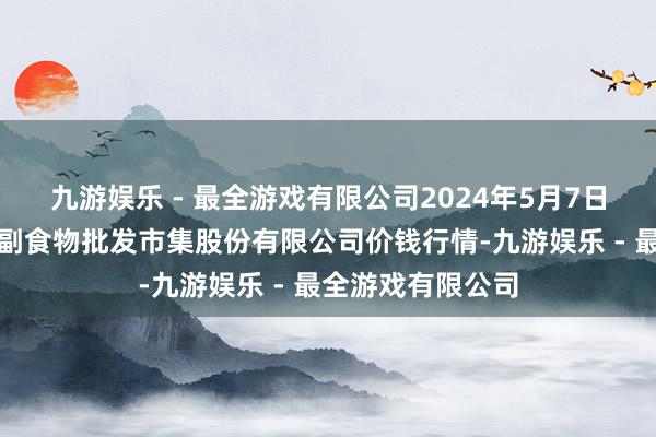 九游娱乐 - 最全游戏有限公司2024年5月7日青岛抚顺道蔬菜副食物批发市集股份有限公司价钱行情-九游娱乐 - 最全游戏有限公司