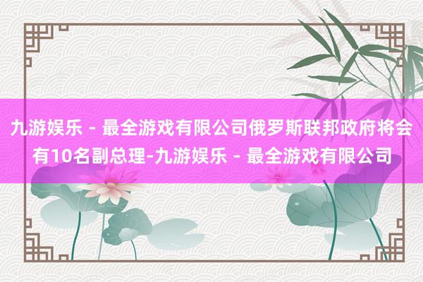 九游娱乐 - 最全游戏有限公司俄罗斯联邦政府将会有10名副总理-九游娱乐 - 最全游戏有限公司