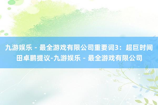 九游娱乐 - 最全游戏有限公司重要词3：超巨时间　　田卓鹏提议-九游娱乐 - 最全游戏有限公司