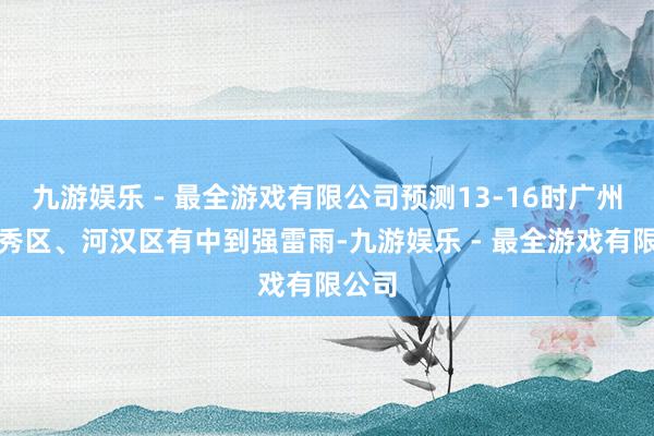 九游娱乐 - 最全游戏有限公司预测13-16时广州市越秀区、河汉区有中到强雷雨-九游娱乐 - 最全游戏有限公司