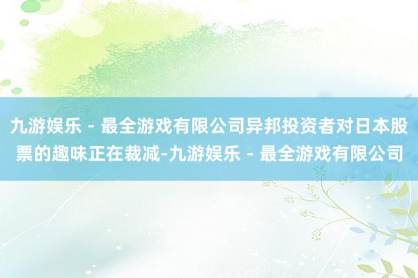 九游娱乐 - 最全游戏有限公司异邦投资者对日本股票的趣味正在裁减-九游娱乐 - 最全游戏有限公司