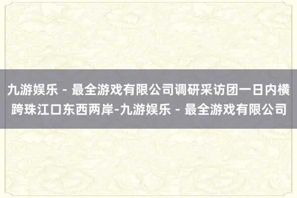 九游娱乐 - 最全游戏有限公司调研采访团一日内横跨珠江口东西两岸-九游娱乐 - 最全游戏有限公司