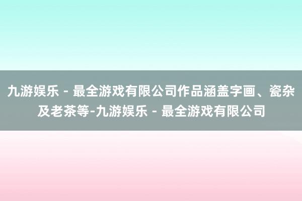 九游娱乐 - 最全游戏有限公司作品涵盖字画、瓷杂及老茶等-九游娱乐 - 最全游戏有限公司