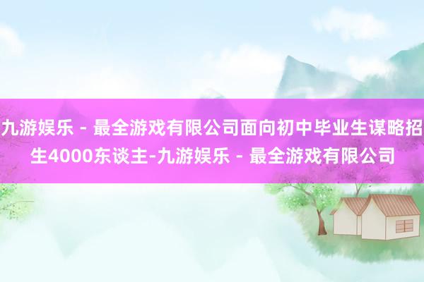 九游娱乐 - 最全游戏有限公司面向初中毕业生谋略招生4000东谈主-九游娱乐 - 最全游戏有限公司