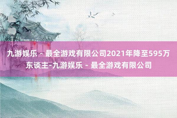 九游娱乐 - 最全游戏有限公司2021年降至595万东谈主-九游娱乐 - 最全游戏有限公司