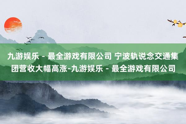 九游娱乐 - 最全游戏有限公司 宁波轨说念交通集团营收大幅高涨-九游娱乐 - 最全游戏有限公司