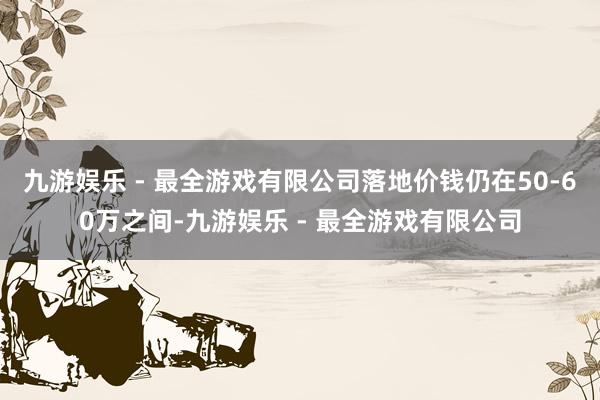 九游娱乐 - 最全游戏有限公司落地价钱仍在50-60万之间-九游娱乐 - 最全游戏有限公司