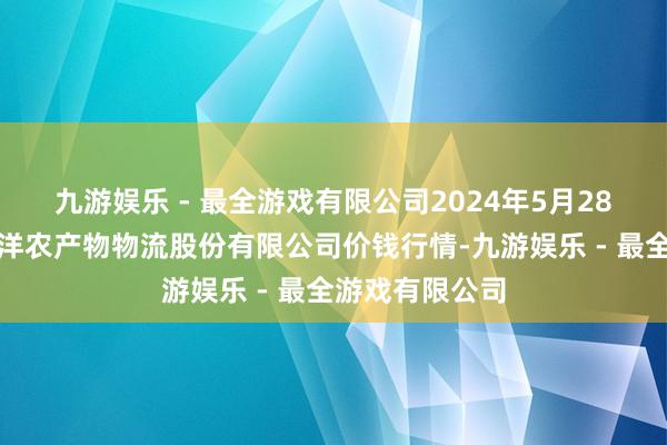 九游娱乐 - 最全游戏有限公司2024年5月28日河南万邦外洋农产物物流股份有限公司价钱行情-九游娱乐 - 最全游戏有限公司