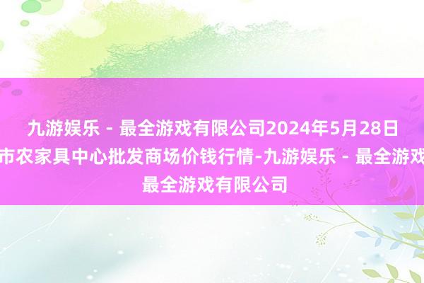 九游娱乐 - 最全游戏有限公司2024年5月28日河南商丘市农家具中心批发商场价钱行情-九游娱乐 - 最全游戏有限公司