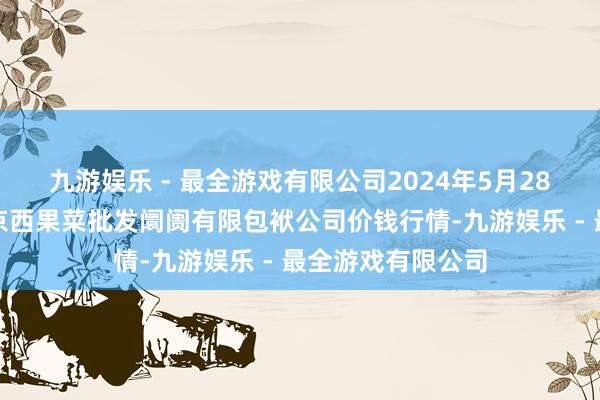 九游娱乐 - 最全游戏有限公司2024年5月28日河北省怀来县京西果菜批发阛阓有限包袱公司价钱行情-九游娱乐 - 最全游戏有限公司