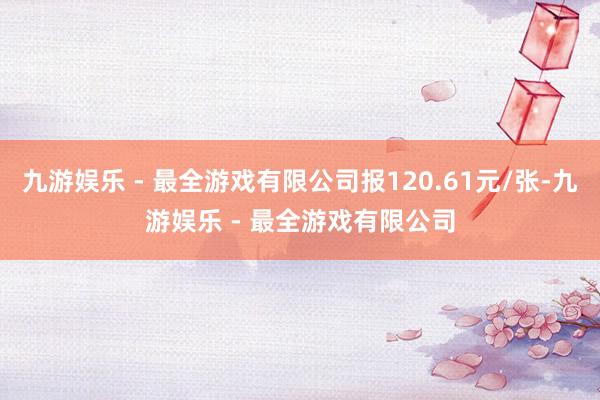 九游娱乐 - 最全游戏有限公司报120.61元/张-九游娱乐 - 最全游戏有限公司