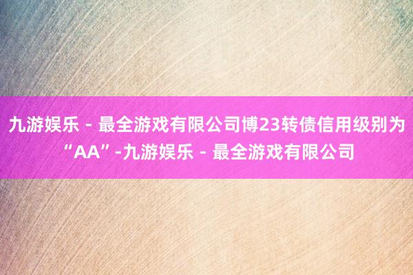 九游娱乐 - 最全游戏有限公司博23转债信用级别为“AA”-九游娱乐 - 最全游戏有限公司