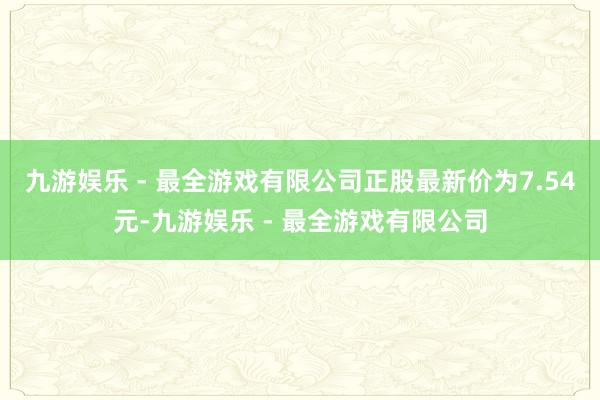 九游娱乐 - 最全游戏有限公司正股最新价为7.54元-九游娱乐 - 最全游戏有限公司