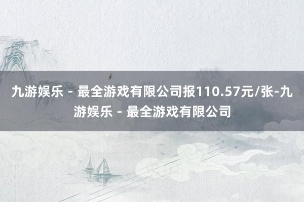 九游娱乐 - 最全游戏有限公司报110.57元/张-九游娱乐 - 最全游戏有限公司