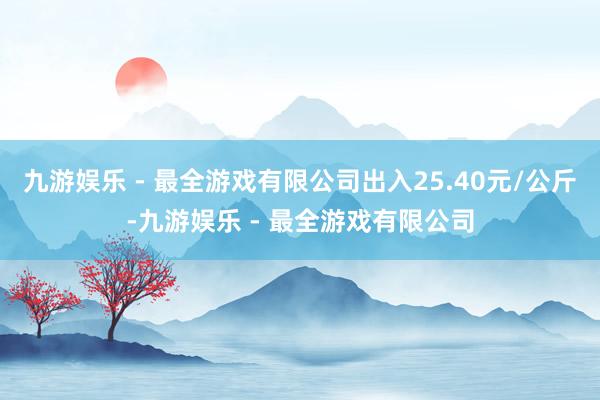 九游娱乐 - 最全游戏有限公司出入25.40元/公斤-九游娱乐 - 最全游戏有限公司