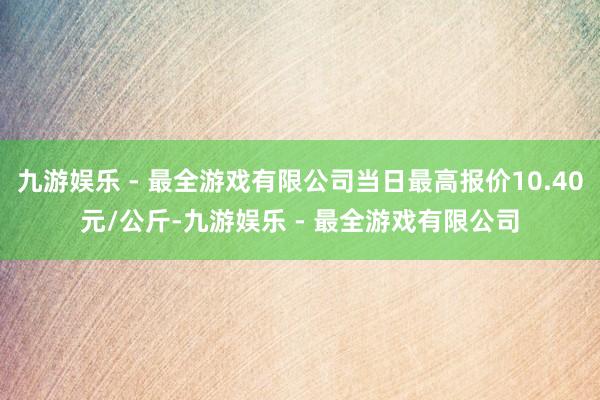 九游娱乐 - 最全游戏有限公司当日最高报价10.40元/公斤-九游娱乐 - 最全游戏有限公司